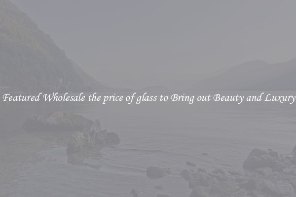 Featured Wholesale the price of glass to Bring out Beauty and Luxury