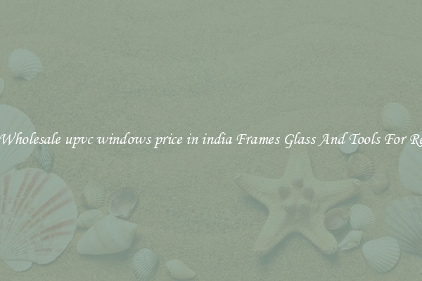Get Wholesale upvc windows price in india Frames Glass And Tools For Repair